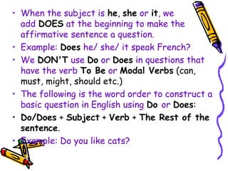 • When the subject is he, she or it, we
add DOES at the beginning to make the
affirmative sentence a question.
• Example: Does he/ she/ it speak French?
• We DON'T use Do or Does in questions that
have the verb To Be or Modal Verbs (can,
must, might, should etc.)
• The following is the word order to construct a
basic question in English using Do or Does:
• Do/Does + Subject + Verb + The Rest of the
sentence.
• Example: Do you like cats?
 
