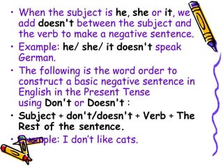 • When the subject is he, she or it, we
add doesn't between the subject and
the verb to make a negative sentence.
• Example: he/ she/ it doesn't speak
German.
• The following is the word order to
construct a basic negative sentence in
English in the Present Tense
using Don't or Doesn't :
• Subject + don't/doesn't + Verb + The
Rest of the sentence.
• Example: I don’t like cats.
 