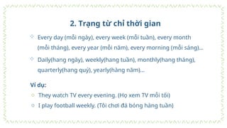 2. Trạng từ chỉ thời gian
 Every day (mỗi ngày), every week (mỗi tuần), every month
(mỗi tháng), every year (mỗi năm), every morning (mỗi sáng)…
 Daily(hang ngày), weekly(hang tuần), monthly(hang tháng),
quarterly(hang quý), yearly(hàng năm)…
Ví dụ:
o They watch TV every evening. (Họ xem TV mỗi tối)
o I play football weekly. (Tôi chơi đá bóng hàng tuần)
 