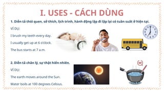 I. USES - CÁCH DÙNG
1. Diễn tả thói quen, sở thích, lịch trình, hành động lặp đi lặp lại có tuần suất ở hiện tại.
VÍ DỤ:
I brush my teeth every day.
I usually get up at 6 o'clock.
The bus starts at 7 a.m.
2. Diễn tả chân lý, sự thật hiển nhiên.
VÍ DỤ:
The earth moves around the Sun.
Water boils at 100 degrees Celsius.
 