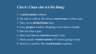 Câu 6: Chọn câu trả lời đúng:
1. I catch/catches robbers.
2. My dad is a driver. He always wear/wears a white coat.
3. They never drink/drinks beer.
4. Lucy go/goes window shopping seven times a month.
5. She have/has a pen.
6. Mary and Marcus cut/cuts people’s hair.
7. Mark usually watch/watches TV before going to bed.
8. Maria is a teacher. She teach/teaches students.
 