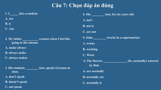 Câu 7: Chọn đáp án đúng
1. I _____ (be) a student.
A. are
B. is
C. Am
2. My father __________ excuses when I feel like
going to the cinema.
A. make always
B. always make
C. always makes
3. His students ________ (not, speak) German in
class.
A. don’t speak
B. doesn’t speak
C. not speak
4. She ________ (not, be) six years old.
A. isn't
B. not is
C. are not
5. John ________ (work) in a supermarket.
A. works
B. working
C. Work
6. The flowers _______________ (be, normally) watered
by Bob.
A. are normally
B. normally are
C. normally is
 