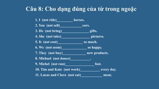Câu 8: Cho dạng đúng của từ trong ngoặc
1. I (not ride)_________ horses.
2. You (not sell)____________ cars.
3. He (not bring)_______________ gifts.
4. She (not take)________________ pictures.
5. It (not cost)______________ so much.
6. We (not seem)______________ so happy.
7. They (not buy)_____________ new products.
8. Michael (not dance)___________.
9. Michel (not run)________________ fast.
10. Tim and Kate (not work)___________ every day.
11. Lucas and Clara (not eat)____________ meat.
 