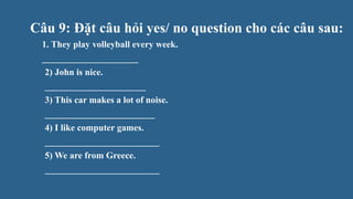 Câu 9: Đặt câu hỏi yes/ no question cho các câu sau:
1. They play volleyball every week.
_____________________
2) John is nice.
______________________
3) This car makes a lot of noise.
________________________
4) I like computer games.
_________________________
5) We are from Greece.
_________________________
 