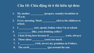 Câu 10: Chia động từ ở thì hiên tại đơn:
1. My mother __________ (prepare, usually) breakfast at
10 a.m.
2. Every morning, Mark __________ (drive) his children to
school.
3. I ___________ (not, speak) Italian when I'm at school.
4. __________ (like, you) drinking coffee?
5. I hate living here because it ___________ . (rain, always)
6. Those shoes _________ (cost) too much.
7. I ___________ (visit, never) my grandma on Fridays.
8. The earth _____________ (go) around the sun.
 