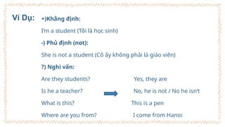 +)Khẳng định:
I’m a student (Tôi là học sinh)
-) Phủ định (not):
She is not a student (Cô ấy không phải là giáo viên)
?) Nghi vấn:
Are they students? Yes, they are
Is he a teacher? No, he is not / No he isn‘t
What is this? This is a pen
Where are you from? I come from Hanoi
Ví Dụ:
 
