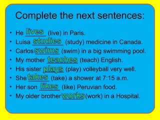 Complete the next sentences: He ______ (live) in Paris. Luisa _________ (study) medicine in Canada. Carlos _______ (swim) in a big swimming pool. My mother _________ (teach) English. His sister ______ (play) volleyball very well. She ______ (take) a shower at 7:15 a.m. Her son ______ (like) Peruvian food. My older brother ______ (work) in a Hospital. 