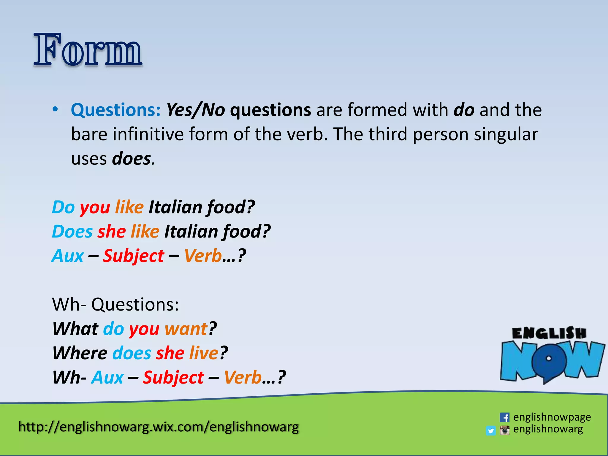 http://englishnowarg.wix.com/englishnowarg
englishnowpage
englishnowarg
• Questions: Yes/No questions are formed with do and the
bare infinitive form of the verb. The third person singular
uses does.
Do you like Italian food?
Does she like Italian food?
Aux – Subject – Verb…?
Wh- Questions:
What do you want?
Where does she live?
Wh- Aux – Subject – Verb…?
 