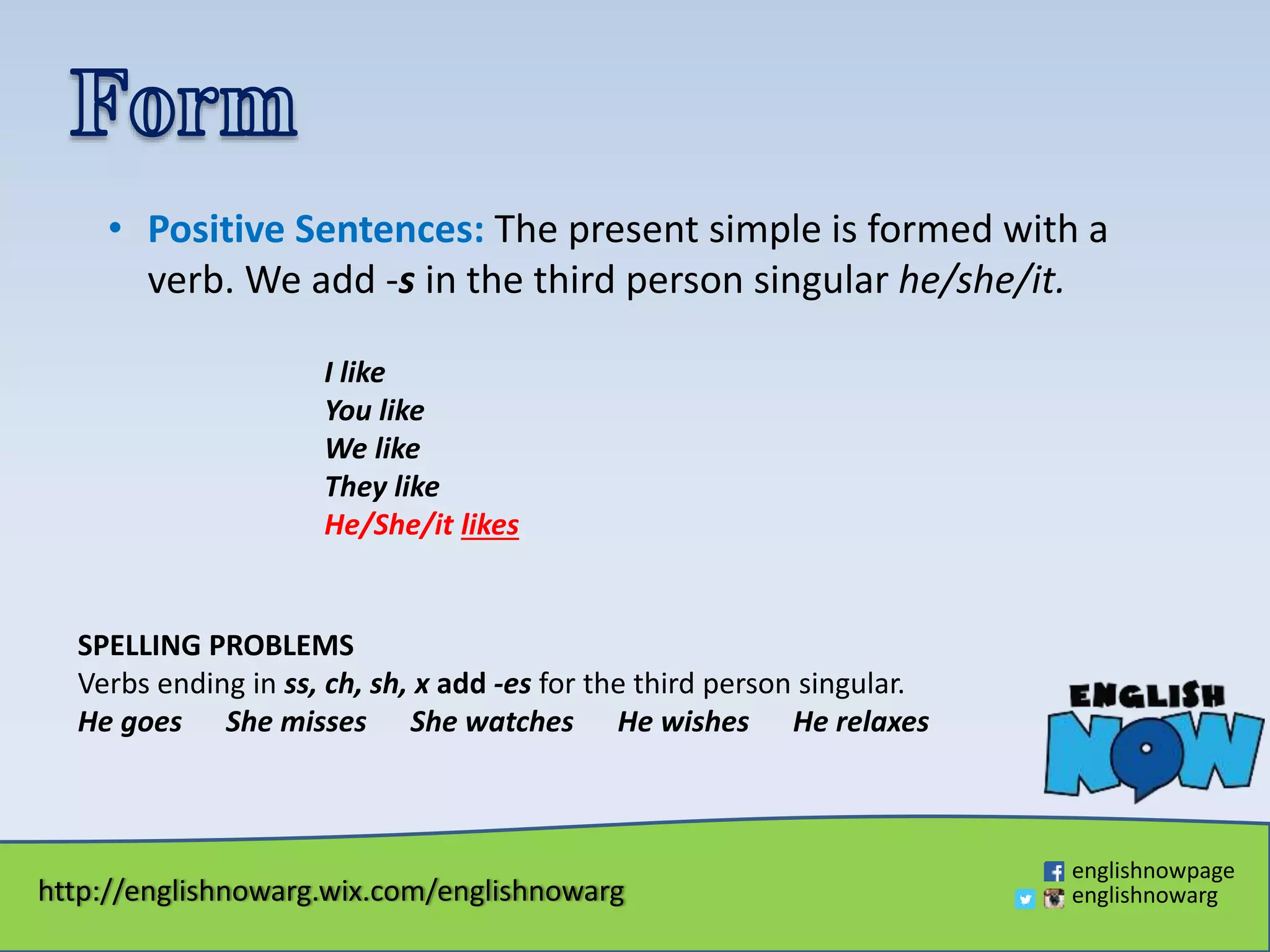 http://englishnowarg.wix.com/englishnowarg
englishnowpage
englishnowarg
• Positive Sentences: The present simple is formed with a
verb. We add -s in the third person singular he/she/it.
I like
You like
We like
They like
He/She/it likes
SPELLING PROBLEMS
Verbs ending in ss, ch, sh, x add -es for the third person singular.
He goes She misses She watches He wishes He relaxes
 