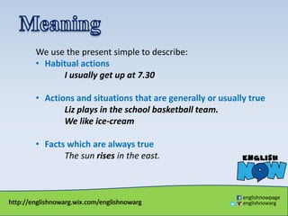 http://englishnowarg.wix.com/englishnowarg
englishnowpage
englishnowarg
We use the present simple to describe:
• Habitual actions
I usually get up at 7.30
• Actions and situations that are generally or usually true
Liz plays in the school basketball team.
We like ice-cream
• Facts which are always true
The sun rises in the east.
 