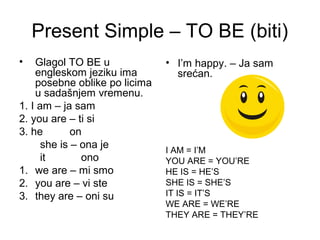 Present Simple – TO BE (biti)
•   Glagol TO BE u             • I’m happy. – Ja sam
    engleskom jeziku ima         srećan.
    posebne oblike po licima
    u sadašnjem vremenu.
1. I am – ja sam
2. you are – ti si
3. he        on
      she is – ona je          I AM = I’M
      it       ono             YOU ARE = YOU’RE
1. we are – mi smo             HE IS = HE’S
2. you are – vi ste            SHE IS = SHE’S
3. they are – oni su           IT IS = IT’S
                               WE ARE = WE’RE
                               THEY ARE = THEY’RE
 