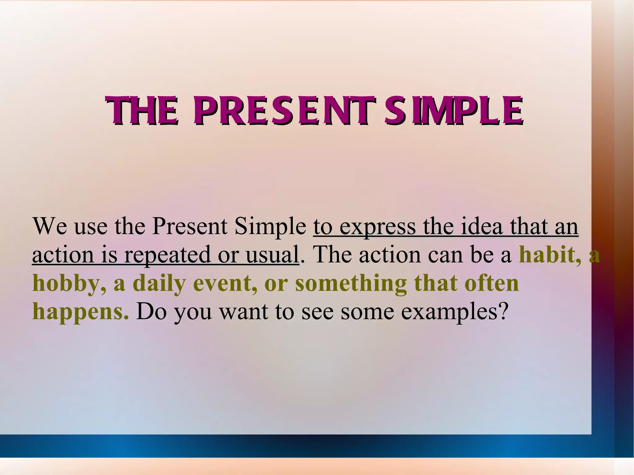 THE PRESENT SIMPLE We use the Present Simple to express the idea that an action is repeated or usual . The action can be a habit, a hobby, a daily event, or something that often happens. Do you want to see some examples?