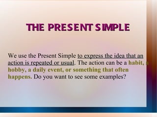 THE PRESENT SIMPLE We use the Present Simple  to  express the idea that an action is repeated or usual .  The action can be a  habit, a hobby, a daily event, or something that often happens.  Do you want to see some examples? 