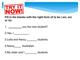 Fill in the blanks with the right form of to be ( am, are
or is):
1. you the new student?
2.Yes, I .
3.Leila and Nancy students.
4.Nancy Australian .
5.My sister and I students.