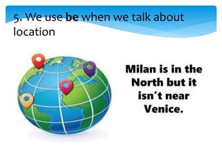 5. We use be when we talk about
location
Milan is in the
North but it
isn’t near
Venice.