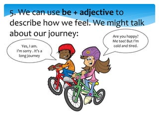 5. We can use be + adjective to
describe how we feel. We might talk
about our journey: Are you happy?
Me too! But I’m
cold and tired.Yes, I am.
I’m sorry . It’s a
long journey