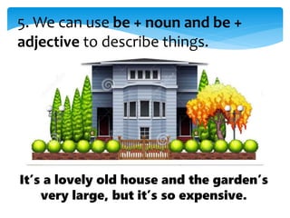 5. We can use be + noun and be +
adjective to describe things.
It’s a lovely old house and the garden’s
very large, but it’s so expensive.