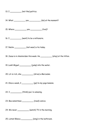 13. I __________ (not like) politics.
14. What __________ you __________ (do) at the moment?
15. Where __________ you __________ (live)?
16. I __________ (want) to be a millionaire.
17. Nacho __________ (not wear) a tie today.
18. Jesus is in Amsterdam this week. He __________ (stay) at the Hilton.
19. Look! Miguel __________ (jump) into the water.
20. Lili is rich, she __________ (drive) a Mercedes.
21. Once a week, I __________ (go) to my yoga lessons.
22. I __________ (think) you´re amazing.
23. Bea sometimes __________ (read) comics.
24. We never __________ (watch) TV in the morning.
25. Listen! Blanca __________ (sing) in the bathroom.
 