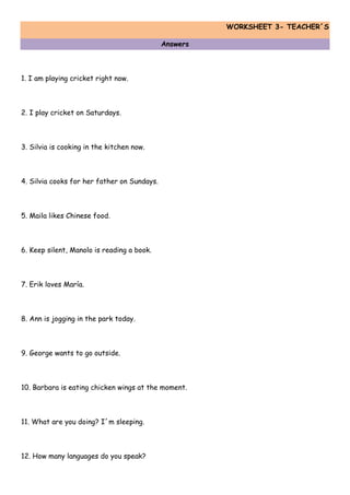 WORKSHEET 3- TEACHER´S
Answers
1. I am playing cricket right now.
2. I play cricket on Saturdays.
3. Silvia is cooking in the kitchen now.
4. Silvia cooks for her father on Sundays.
5. Maila likes Chinese food.
6. Keep silent, Manolo is reading a book.
7. Erik loves María.
8. Ann is jogging in the park today.
9. George wants to go outside.
10. Barbara is eating chicken wings at the moment.
11. What are you doing? I´m sleeping.
12. How many languages do you speak?
 