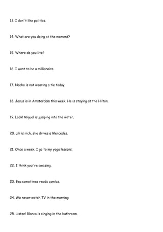 13. I don´t like politics.
14. What are you doing at the moment?
15. Where do you live?
16. I want to be a millionaire.
17. Nacho is not wearing a tie today.
18. Jesus is in Amsterdam this week. He is staying at the Hilton.
19. Look! Miguel is jumping into the water.
20. Lili is rich, she drives a Mercedes.
21. Once a week, I go to my yoga lessons.
22. I think you´re amazing.
23. Bea sometimes reads comics.
24. We never watch TV in the morning.
25. Listen! Blanca is singing in the bathroom.
 