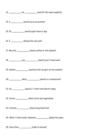 13. __________ he __________ (watch) the news regularly.
14. I __________ (work) as an accountant.
15. Eli __________ (work) eight hours a day.
16. I __________ (know) him very well.
17. My wife __________ (have) coffee at the moment.
18. __________ you __________ (meet) your friend now?
19. Sandra __________ (work) on her project at the moment.
20. __________ Milie __________ (work) in a restaurant?
21. He __________ (wear) a T-shirt and shorts today.
22. Carlos __________ (like) fruits and vegetables.
23. Cristina __________ (have) long blond hair.
24. What´s that noise? Someone __________ (play) the piano.
25. She often __________ (talk) to herself.
 