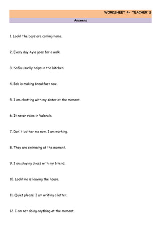 WORKSHEET 4- TEACHER´S
Answers
1. Look! The boys are coming home.
2. Every day Ayla goes for a walk.
3. Sofía usually helps in the kitchen.
4. Bob is making breakfast now.
5. I am chatting with my sister at the moment.
6. It never rains in Valencia.
7. Don´t bother me now. I am working.
8. They are swimming at the moment.
9. I am playing chess with my friend.
10. Look! He is leaving the house.
11. Quiet please! I am writing a letter.
12. I am not doing anything at the moment.
 