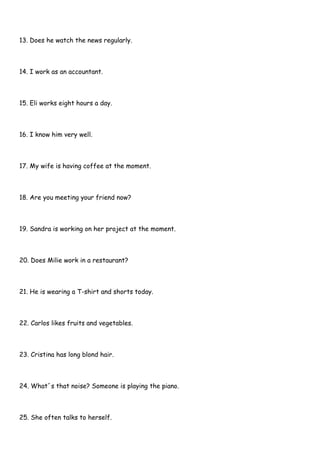 13. Does he watch the news regularly.
14. I work as an accountant.
15. Eli works eight hours a day.
16. I know him very well.
17. My wife is having coffee at the moment.
18. Are you meeting your friend now?
19. Sandra is working on her project at the moment.
20. Does Milie work in a restaurant?
21. He is wearing a T-shirt and shorts today.
22. Carlos likes fruits and vegetables.
23. Cristina has long blond hair.
24. What´s that noise? Someone is playing the piano.
25. She often talks to herself.
 