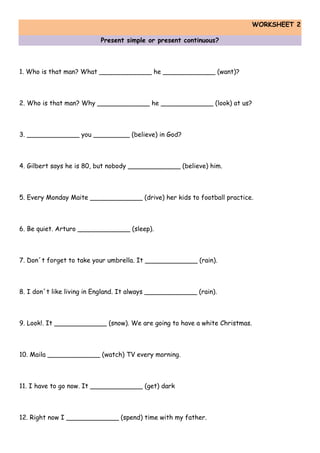WORKSHEET 2
Present simple or present continuous?
1. Who is that man? What _____________ he _____________ (want)?
2. Who is that man? Why _____________ he _____________ (look) at us?
3. _____________ you _________ (believe) in God?
4. Gilbert says he is 80, but nobody _____________ (believe) him.
5. Every Monday Maite _____________ (drive) her kids to football practice.
6. Be quiet. Arturo _____________ (sleep).
7. Don´t forget to take your umbrella. It _____________ (rain).
8. I don´t like living in England. It always _____________ (rain).
9. Look!. It _____________ (snow). We are going to have a white Christmas.
10. Maila _____________ (watch) TV every morning.
11. I have to go now. It _____________ (get) dark
12. Right now I _____________ (spend) time with my father.
 
