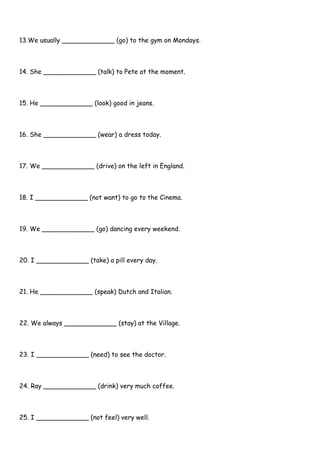 13.We usually _____________ (go) to the gym on Mondays.
14. She _____________ (talk) to Pete at the moment.
15. He _____________ (look) good in jeans.
16. She _____________ (wear) a dress today.
17. We _____________ (drive) on the left in England.
18. I _____________ (not want) to go to the Cinema.
19. We _____________ (go) dancing every weekend.
20. I _____________ (take) a pill every day.
21. He _____________ (speak) Dutch and Italian.
22. We always _____________ (stay) at the Village.
23. I _____________ (need) to see the doctor.
24. Ray _____________ (drink) very much coffee.
25. I _____________ (not feel) very well.
 