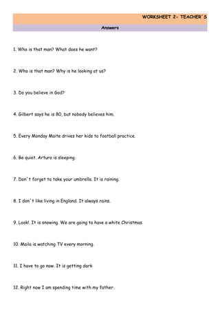 WORKSHEET 2- TEACHER´S
Answers
1. Who is that man? What does he want?
2. Who is that man? Why is he looking at us?
3. Do you believe in God?
4. Gilbert says he is 80, but nobody believes him.
5. Every Monday Maite drives her kids to football practice.
6. Be quiet. Arturo is sleeping.
7. Don´t forget to take your umbrella. It is raining.
8. I don´t like living in England. It always rains.
9. Look!. It is snowing. We are going to have a white Christmas.
10. Maila is watching TV every morning.
11. I have to go now. It is getting dark
12. Right now I am spending time with my father.
 