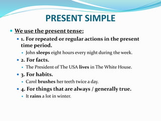 PRESENT SIMPLE
 We use the present tense:
 1. For repeated or regular actions in the present
time period.
 John sleeps eight hours every night during the week.
 2. For facts.
 The President of The USA lives in The White House.
 3. For habits.
 Carol brushes her teeth twice a day.
 4. For things that are always / generally true.
 It rains a lot in winter.
 
