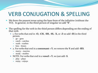 VERB CONJUGATION & SPELLING
 We form the present tense using the base form of the infinitive (without the
TO). In general, in the third person of singular we add “S”.
 The spelling for the verb in the third person differs depending on the ending of
that verb:
 1. For verbs that end in -O, -CH, -SH, -SS, -X, or -Z we add -ES in the third
person.
 go – goes
 catch – catches
 wash – washes
 kiss – kisses
 2. For verbs that end in a consonant + Y, we remove the Y and add -IES.
 marry – marries
 study – studies
 NOTE: For verbs that end in a vowel + Y, we just add -S.
 play – plays
 enjoy – enjoys
 