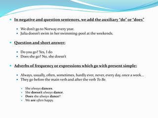  In negative and question sentences, we add the auxiliary “do” or “does”
 We don’t go to Norway every year.
 Julia doesn’t swim in her swimming-pool at the weekends.
 Question and short answer:
 Do you go? Yes, I do
 Does she go? No, she doesn’t
 Adverbs of frequency or expressions which go with present simple:
 Always, usually, often, sometimes, hardly ever, never, every day, once a week…
 They go before the main verb and after the verb To Be.
 She always dances.
 She doesn’t always dance.
 Does she always dance?
 We are often happy.
 