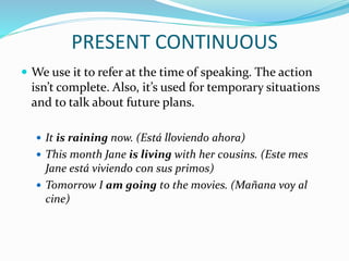 PRESENT CONTINUOUS
 We use it to refer at the time of speaking. The action
isn’t complete. Also, it’s used for temporary situations
and to talk about future plans.
 It is raining now. (Está lloviendo ahora)
 This month Jane is living with her cousins. (Este mes
Jane está viviendo con sus primos)
 Tomorrow I am going to the movies. (Mañana voy al
cine)
 