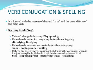 VERB CONJUGATION & SPELLING
 It is formed with the present of the verb “to be” and the gerund form of
the main verb.
 Spelling to add “ing”:
 Y doesn’t change before –ing. Play - playing
 If a verb ends in –ie, ie changes to y before the ending –ing:
die – dying; lie – lying
 If a verb ends in –e, we leave out e before the ending –ing:
hope – hoping; smile – smiling
 If the verb ends in vowel + consonant, it doubles the consonant when it
has just one syllable, if the final syllable is stressed or it ends in –l:
Stop – stopping; prefer – preferring; travel – travelling
 