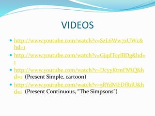 VIDEOS
 http://www.youtube.com/watch?v=SzL6Ww7xUWc&
hd=1
 http://www.youtube.com/watch?v=GjqdToylBDg&hd=
1
 http://www.youtube.com/watch?v=DcyyKtmFMiQ&h
d=1 (Present Simple, cartoon)
 http://www.youtube.com/watch?v=5RYdMEDfRdU&h
d=1 (Present Continuous, “The Simpsons”)
 