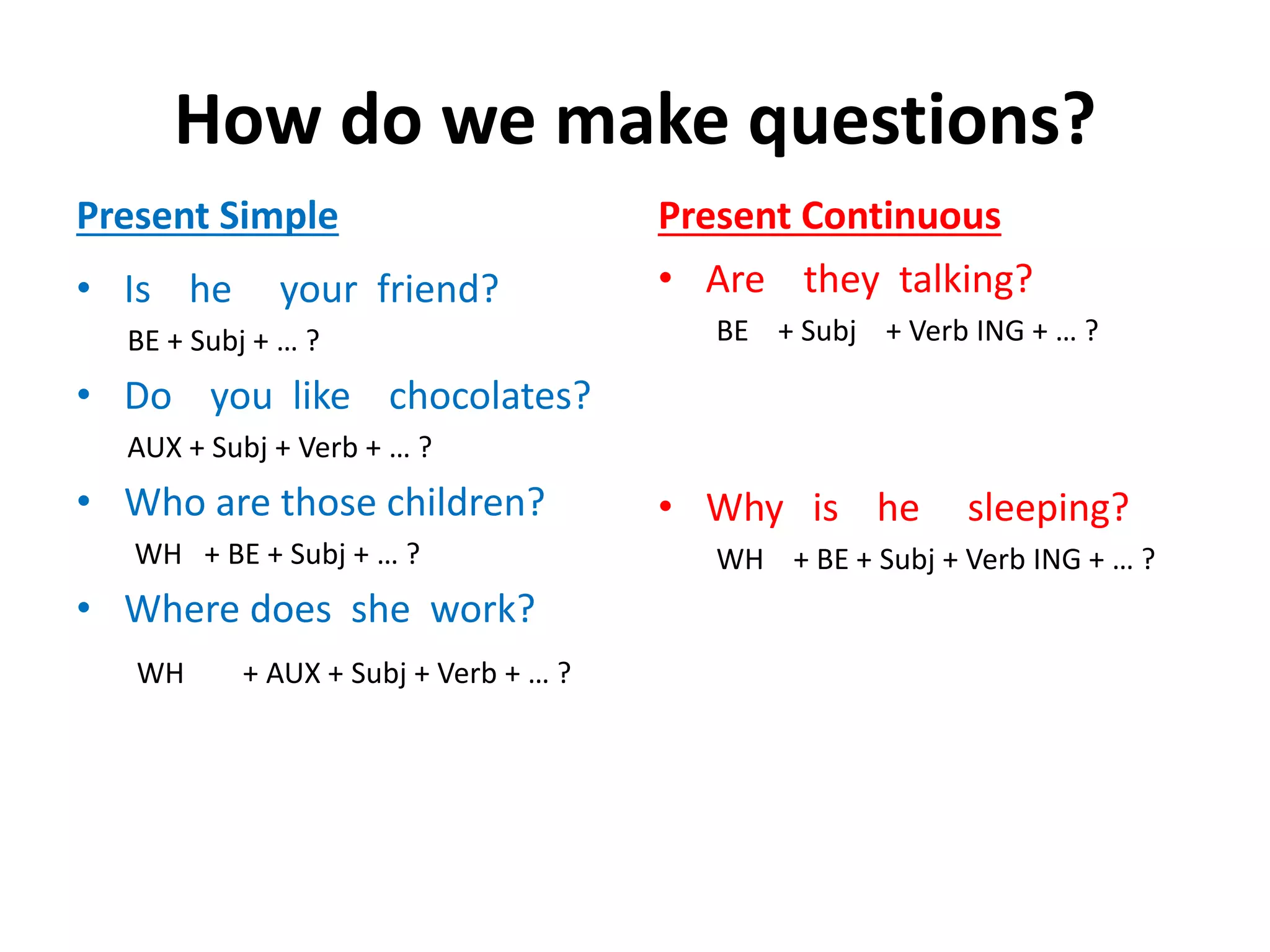 How do we make questions?
Present Simple
• Is he your friend?
BE + Subj + … ?
• Do you like chocolates?
AUX + Subj + Verb + … ?
• Who are those children?
WH + BE + Subj + … ?
• Where does she work?
WH + AUX + Subj + Verb + … ?
Present Continuous
• Are they talking?
BE + Subj + Verb ING + … ?
• Why is he sleeping?
WH + BE + Subj + Verb ING + … ?
 