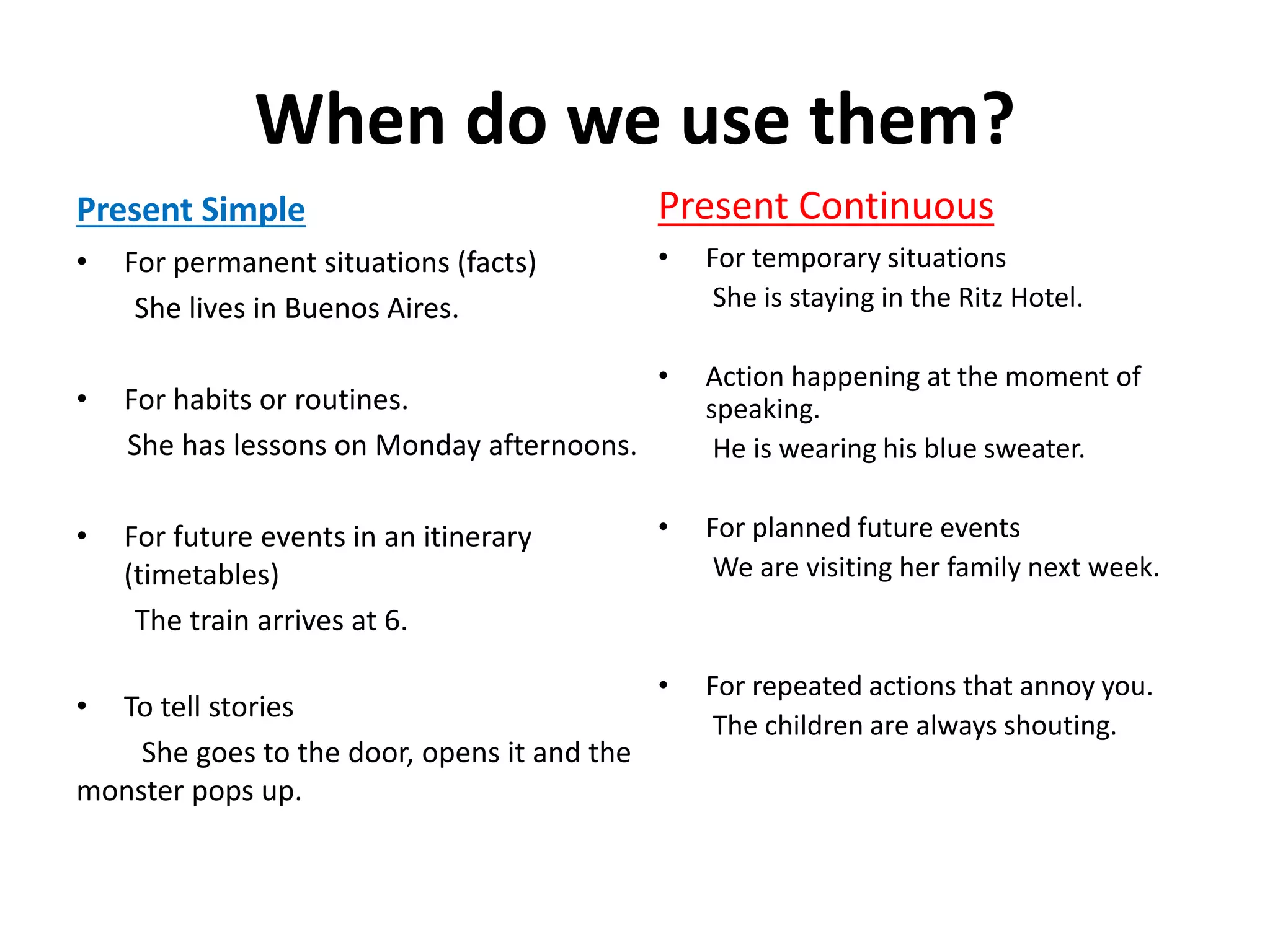 When do we use them?
Present Simple
• For permanent situations (facts)
She lives in Buenos Aires.
• For habits or routines.
She has lessons on Monday afternoons.
• For future events in an itinerary
(timetables)
The train arrives at 6.
• To tell stories
She goes to the door, opens it and the
monster pops up.
Present Continuous
• For temporary situations
She is staying in the Ritz Hotel.
• Action happening at the moment of
speaking.
He is wearing his blue sweater.
• For planned future events
We are visiting her family next week.
• For repeated actions that annoy you.
The children are always shouting.
 