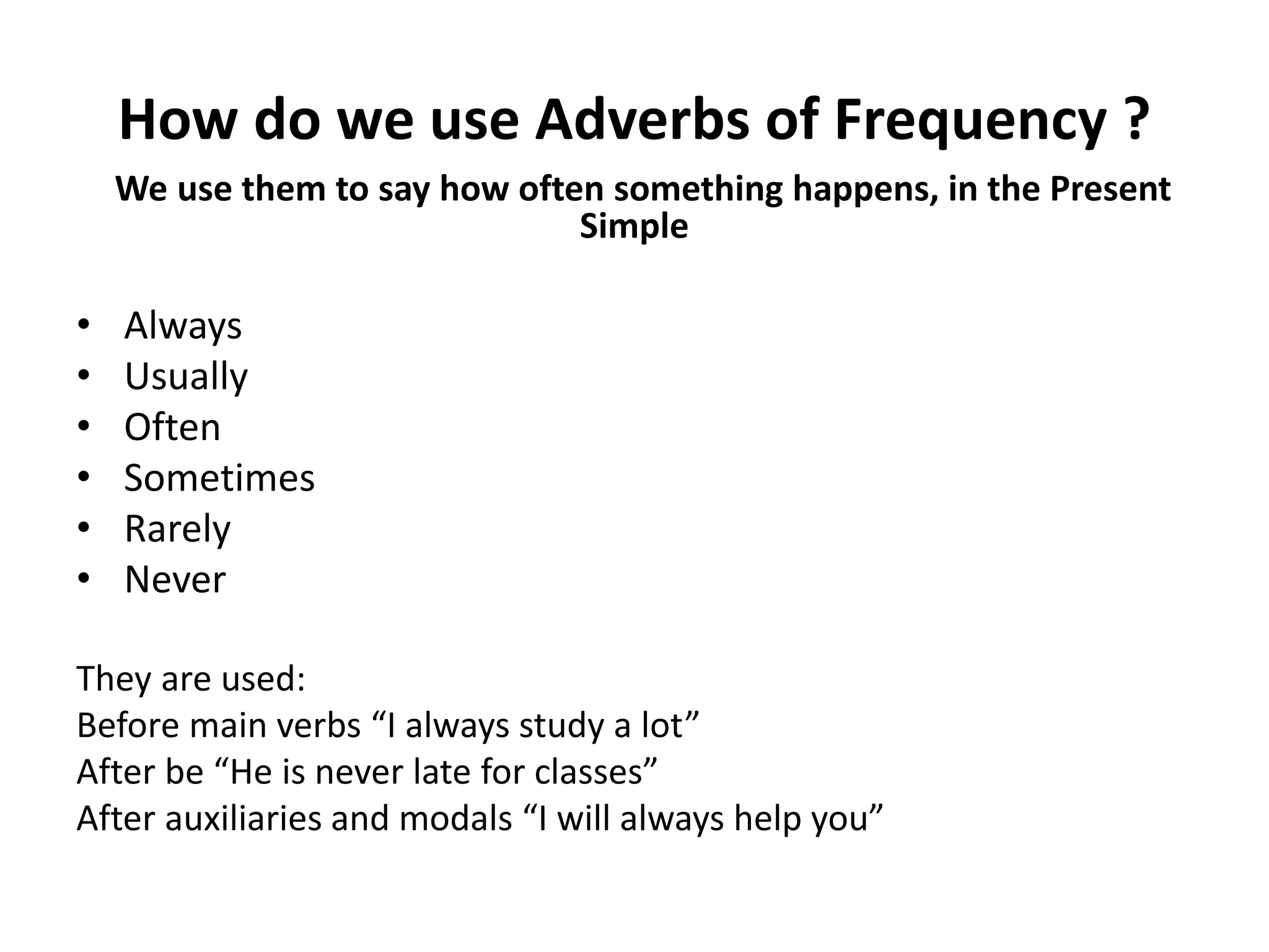 How do we use Adverbs of Frequency ?
We use them to say how often something happens, in the Present
Simple
• Always
• Usually
• Often
• Sometimes
• Rarely
• Never
They are used:
Before main verbs “I always study a lot”
After be “He is never late for classes”
After auxiliaries and modals “I will always help you”
 