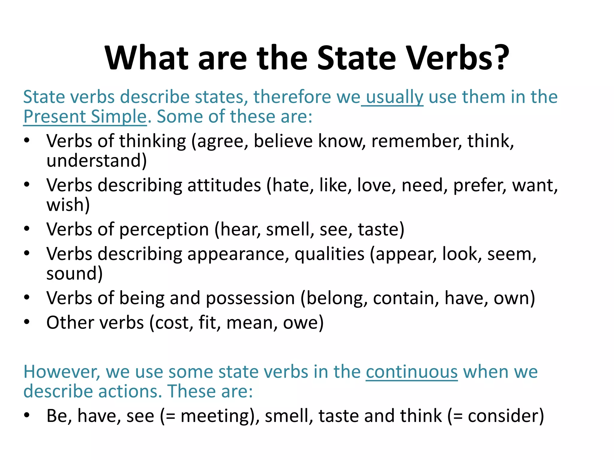 What are the State Verbs?
State verbs describe states, therefore we usually use them in the
Present Simple. Some of these are:
• Verbs of thinking (agree, believe know, remember, think,
understand)
• Verbs describing attitudes (hate, like, love, need, prefer, want,
wish)
• Verbs of perception (hear, smell, see, taste)
• Verbs describing appearance, qualities (appear, look, seem,
sound)
• Verbs of being and possession (belong, contain, have, own)
• Other verbs (cost, fit, mean, owe)
However, we use some state verbs in the continuous when we
describe actions. These are:
• Be, have, see (= meeting), smell, taste and think (= consider)
 