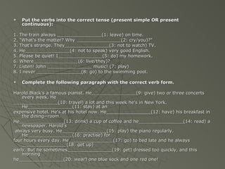      Put the verbs into the correct tense (present simple OR present
      continuous):

1.   The train always ________________(1: leave) on time.
2.   "What's the matter? Why ________________(2: cry/you)?"
3.   That's strange. They________________(3: not to watch) TV.
4.   He________________(4: not to speak) very good English.
5.   Please be quiet! I________________(5: do) my homework.
6.   Where________________(6: live/they)?
7.   Listen! John ________________ music! (7: play)
8.   I never ________________(8: go) to the swimming pool.

     Complete the following paragraph with the correct verb form.

Harold Black's a famous pianist. He________________(9: give) two or three concerts
    every week. He
________________(10: travel) a lot and this week he's in New York.
    He________________(11: stay) at an
expensive hotel. He's at his hotel now. He________________(12: have) his breakfast in
    the dining−room.
He________________(13: drink) a cup of coffee and he________________(14: read) a
    newspaper. Harold's
 always very busy. He________________(15: play) the piano regularly.
    He________________(16: practise) for
four hours every day. He________________(17: go) to bed late and he always
    ________________(18: get up)
early. But he sometimes________________(19: get) dressed too quickly, and this
    morning
he________________(20: wear) one blue sock and one red one!
 