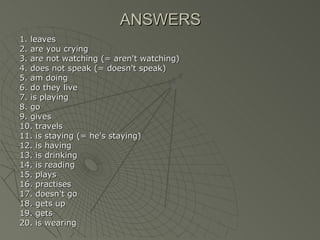 ANSWERS
1. leaves
2. are you crying
3. are not watching (= aren't watching)
4. does not speak (= doesn't speak)
5. am doing
6. do they live
7. is playing
8. go
9. gives
10. travels
11. is staying (= he's staying)
12. is having
13. is drinking
14. is reading
15. plays
16. practises
17. doesn't go
18. gets up
19. gets
20. is wearing
 