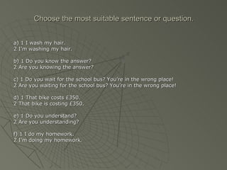 Choose the most suitable sentence or question.


a) 1 I wash my hair.
2 I’m washing my hair.

b) 1 Do you know the answer?
2 Are you knowing the answer?

c) 1 Do you wait for the school bus? You’re in the wrong place!
2 Are you waiting for the school bus? You’re in the wrong place!

d) 1 That bike costs £350.
2 That bike is costing £350.

e) 1 Do you understand?
2 Are you understanding?

f) 1 I do my homework.
2 I’m doing my homework.
 