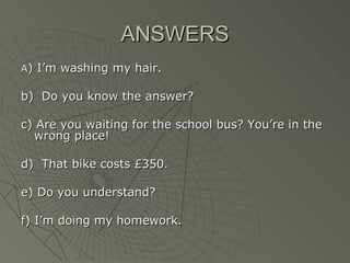 ANSWERS
A) I’m washing my hair.

b) Do you know the answer?

c) Are you waiting for the school bus? You’re in the
  wrong place!

d) That bike costs £350.

e) Do you understand?

f) I’m doing my homework.
 
