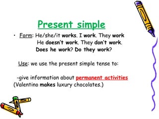 Present simple
• Form: He/she/it works. I work. They work
He doesn’t work. They don’t work.
Does he work? Do they work?
Use: we use the present simple tense to:
-give information about permanent activities
(Valentino makes luxury chocolates.)
 
