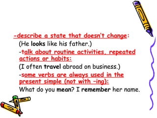 -describe a state that doesn’t change:
(He looks like his father.)
-talk about routine activities, repeated
actions or habits:
(I often travel abroad on business.)
-some verbs are always used in the
present simple (not with –ing):
What do you mean? I remember her name.
 