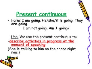 Present continuous
• Form: I am going. He/she/it is going. They
are going.
I am not going. Am I going?
Use: We use the present continuous to:
-describe activities in progress at the
moment of speaking
(She is talking to him on the phone right
now.)
 