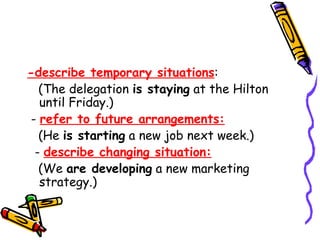 -describe temporary situations:
(The delegation is staying at the Hilton
until Friday.)
- refer to future arrangements:
(He is starting a new job next week.)
- describe changing situation:
(We are developing a new marketing
strategy.)
 