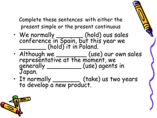 Complete these sentences with either the
present simple or the present continuous
• We normally _______ (hold) ous sales
conference in Spain, but this year we
_______ (hold) it in Poland.
• Although we ________ (use) our own sales
representative at the moment, we
generally _________ (use) agents in
Japan.
• It normally _______ (take) us two years
to develop a new product.
 