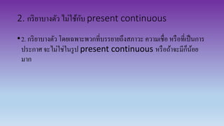 2. กริยาบางตัว ไม่ใช้กับ present continuous
•2. กริยาบางตัว โดยเฉพาะพวกที่บรรยายถึงสภาวะ ความเชื่อ หรือที่เป็นการ
ประกาศ จะไม่ใช่ในรูป present continuous หรือถ้าจะมีก็น้อย
มาก
 